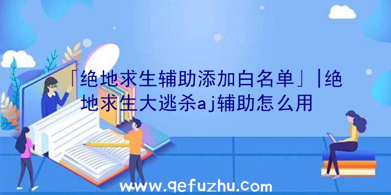 「绝地求生辅助添加白名单」|绝地求生大逃杀aj辅助怎么用